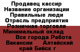 Продавец-кассир › Название организации ­ Правильные люди › Отрасль предприятия ­ Розничная торговля › Минимальный оклад ­ 29 000 - Все города Работа » Вакансии   . Алтайский край,Бийск г.